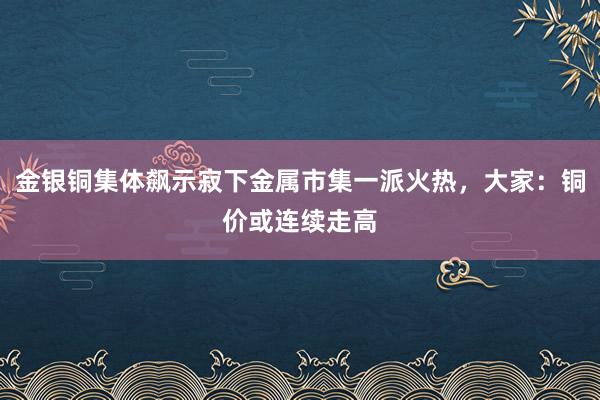 金银铜集体飙示寂下金属市集一派火热，大家：铜价或连续走高