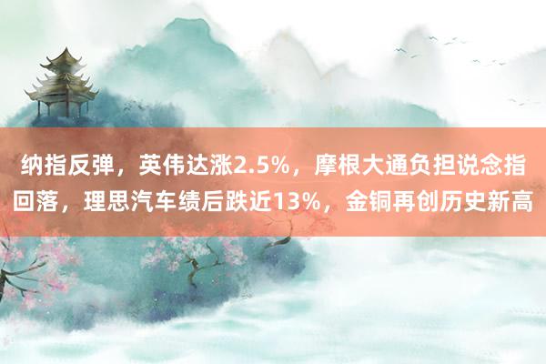 纳指反弹，英伟达涨2.5%，摩根大通负担说念指回落，理思汽车绩后跌近13%，金铜再创历史新高