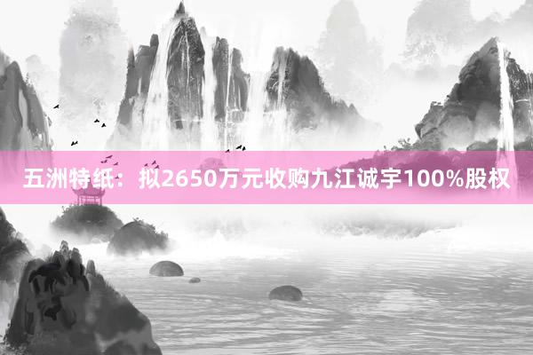 五洲特纸：拟2650万元收购九江诚宇100%股权